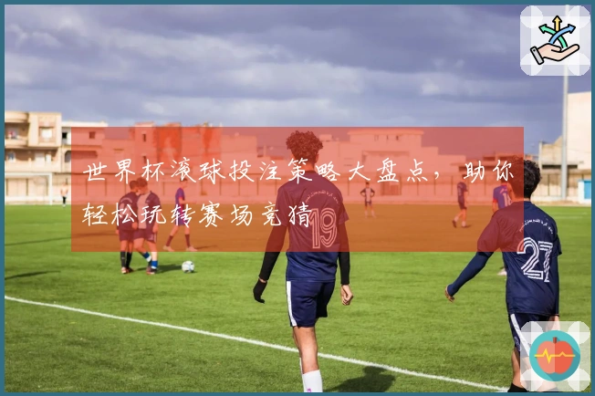 世界杯滚球投注策略大盘点，助你轻松玩转赛场竞猜