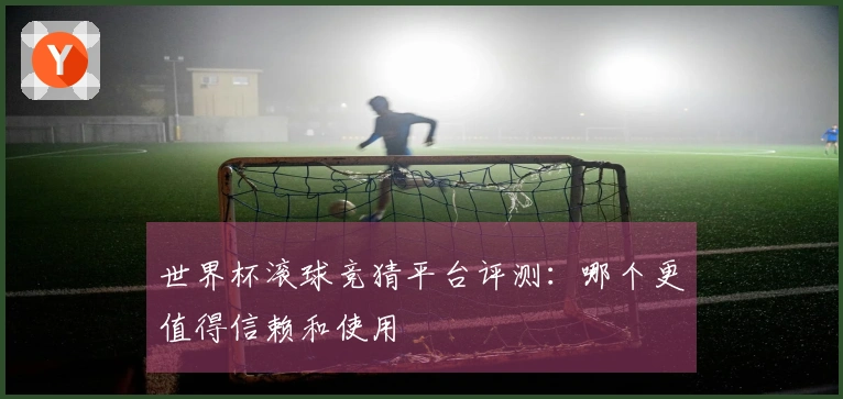 世界杯滚球竞猜平台评测：哪个更值得信赖和使用
